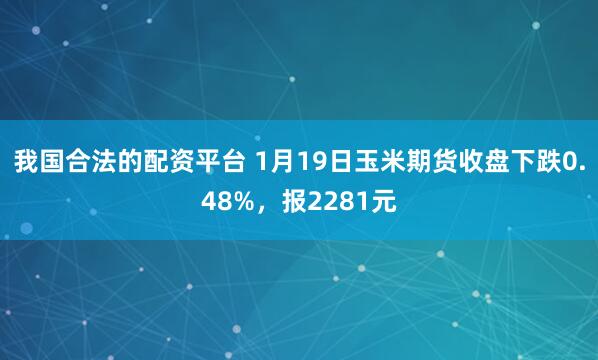 我国合法的配资平台 1月19日玉米期货收盘下跌0.48%，报2281元