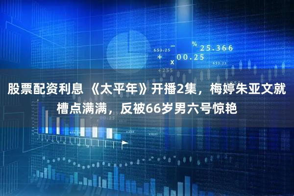 股票配资利息 《太平年》开播2集，梅婷朱亚文就槽点满满，反被66岁男六号惊艳