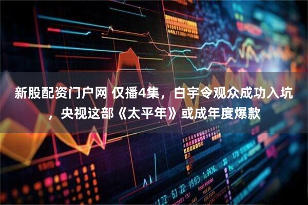 新股配资门户网 仅播4集，白宇令观众成功入坑，央视这部《太平年》或成年度爆款