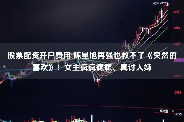 股票配资开户费用 陈星旭再强也救不了《突然的喜欢》！女主疯疯癫癫、真讨人嫌