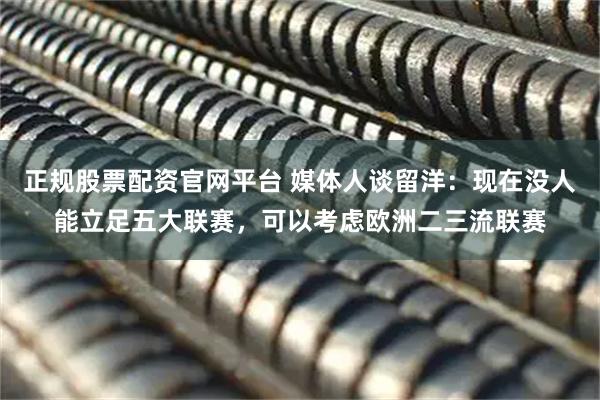 正规股票配资官网平台 媒体人谈留洋：现在没人能立足五大联赛，可以考虑欧洲二三流联赛
