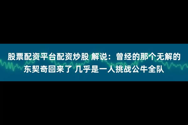 股票配资平台配资炒股 解说：曾经的那个无解的东契奇回来了 几乎是一人挑战公牛全队