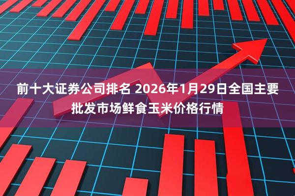 前十大证券公司排名 2026年1月29日全国主要批发市场鲜食玉米价格行情