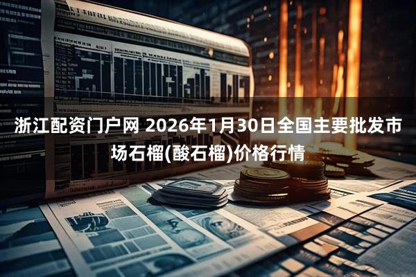 浙江配资门户网 2026年1月30日全国主要批发市场石榴(酸石榴)价格行情