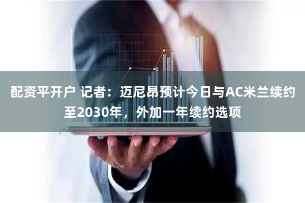 配资平开户 记者：迈尼昂预计今日与AC米兰续约至2030年，外加一年续约选项