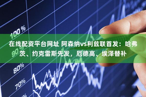 在线配资平台网址 阿森纳vs利兹联首发：哈弗茨、约克雷斯先发，厄德高、埃泽替补