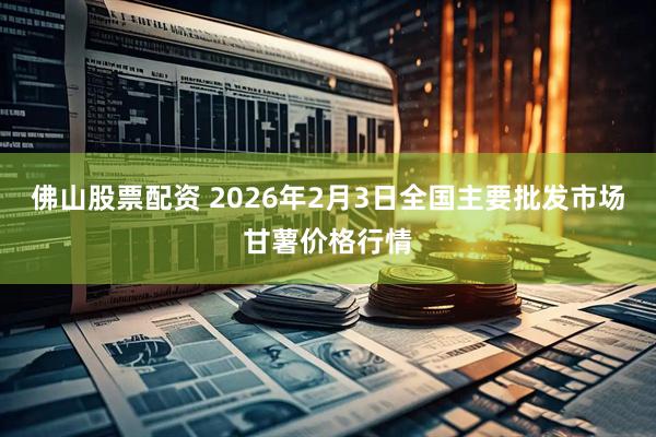 佛山股票配资 2026年2月3日全国主要批发市场甘薯价格行情