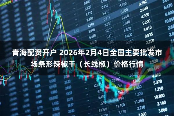 青海配资开户 2026年2月4日全国主要批发市场条形辣椒干（长线椒）价格行情