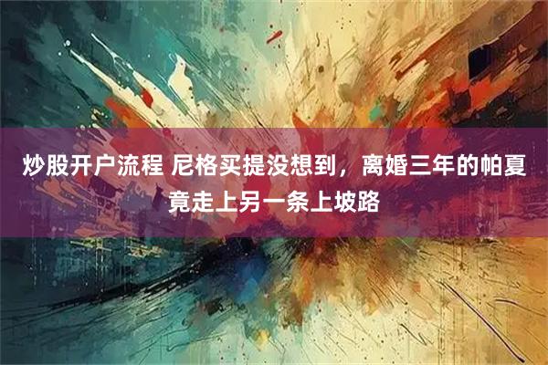 炒股开户流程 尼格买提没想到，离婚三年的帕夏竟走上另一条上坡路