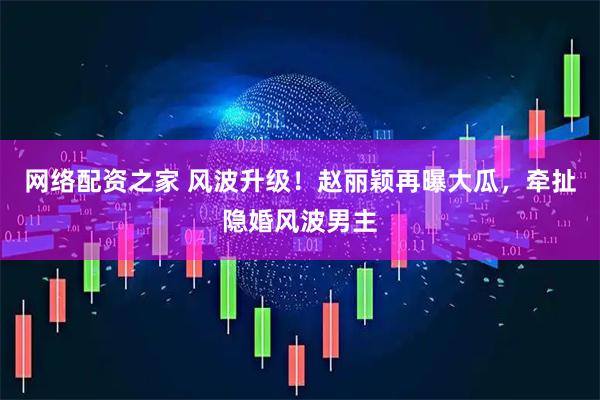 网络配资之家 风波升级！赵丽颖再曝大瓜，牵扯隐婚风波男主
