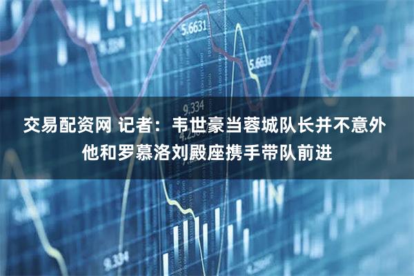 交易配资网 记者：韦世豪当蓉城队长并不意外 他和罗慕洛刘殿座携手带队前进