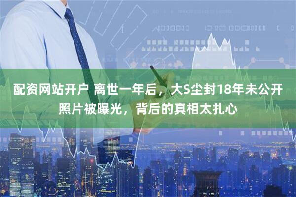 配资网站开户 离世一年后，大S尘封18年未公开照片被曝光，背后的真相太扎心