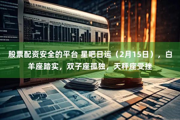 股票配资安全的平台 星吧日运（2月15日），白羊座踏实，双子座孤独，天秤座受挫