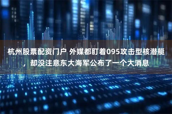 杭州股票配资门户 外媒都盯着095攻击型核潜艇，却没注意东大海军公布了一个大消息