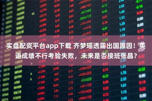 实盘配资平台app下载 齐梦瑶透露出国原因！英语成绩不行考验失败，未来是否接班张晶？