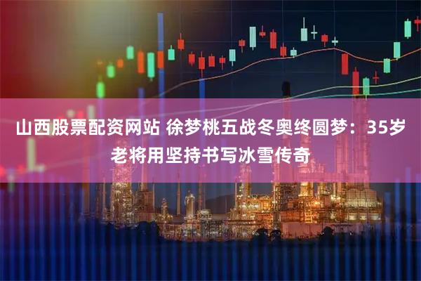 山西股票配资网站 徐梦桃五战冬奥终圆梦：35岁老将用坚持书写冰雪传奇