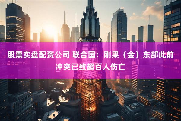 股票实盘配资公司 联合国：刚果（金）东部此前冲突已致超百人伤亡