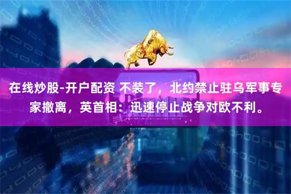 在线炒股-开户配资 不装了，北约禁止驻乌军事专家撤离，英首相：迅速停止战争对欧不利。
