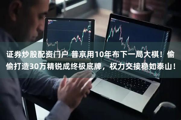 证券炒股配资门户 普京用10年布下一局大棋！偷偷打造30万精锐成终极底牌，权力交接稳如泰山！