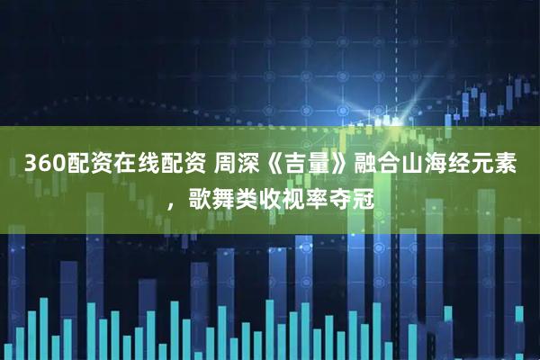 360配资在线配资 周深《吉量》融合山海经元素，歌舞类收视率夺冠