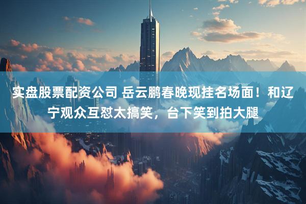 实盘股票配资公司 岳云鹏春晚现挂名场面！和辽宁观众互怼太搞笑，台下笑到拍大腿