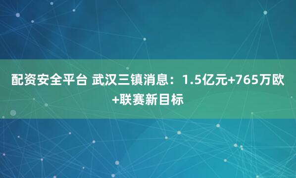 配资安全平台 武汉三镇消息：1.5亿元+765万欧+联赛新目标