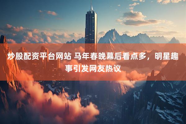 炒股配资平台网站 马年春晚幕后看点多，明星趣事引发网友热议