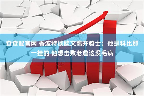 查查配官网 香波特谈欧文离开骑士：他是科比那一挂的 他想击败老詹这没毛病