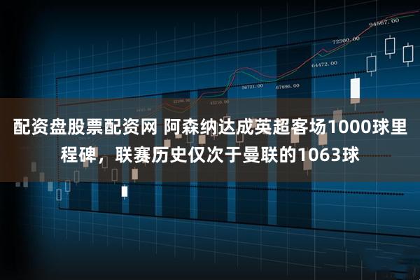 配资盘股票配资网 阿森纳达成英超客场1000球里程碑，联赛历史仅次于曼联的1063球