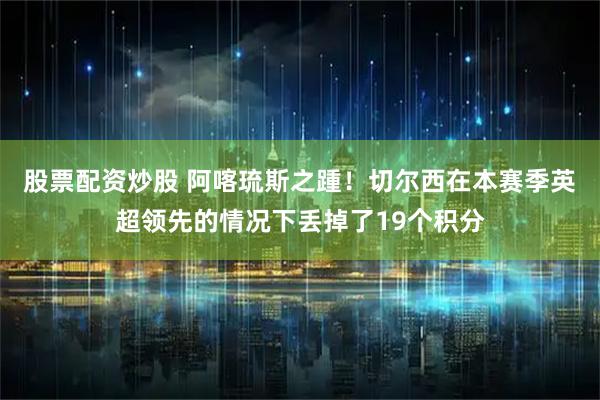 股票配资炒股 阿喀琉斯之踵！切尔西在本赛季英超领先的情况下丢掉了19个积分