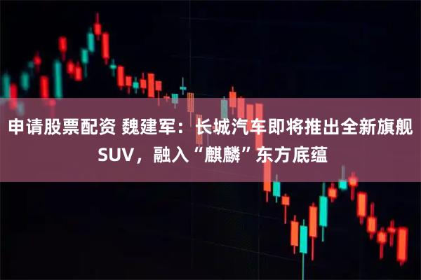 申请股票配资 魏建军：长城汽车即将推出全新旗舰 SUV，融入“麒麟”东方底蕴