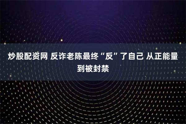 炒股配资网 反诈老陈最终“反”了自己 从正能量到被封禁