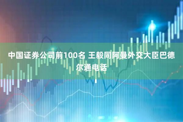中国证券公司前100名 王毅同阿曼外交大臣巴德尔通电话
