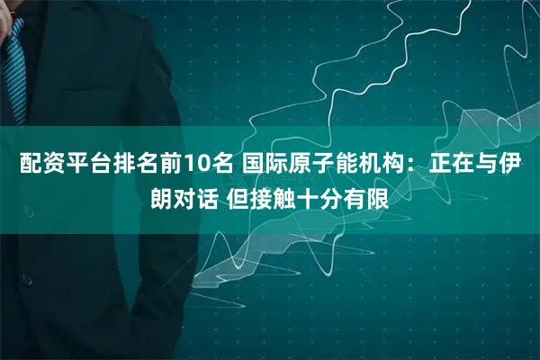 配资平台排名前10名 国际原子能机构：正在与伊朗对话 但接触十分有限