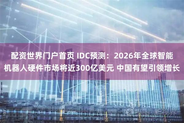 配资世界门户首页 IDC预测：2026年全球智能机器人硬件市场将近300亿美元 中国有望引领增长