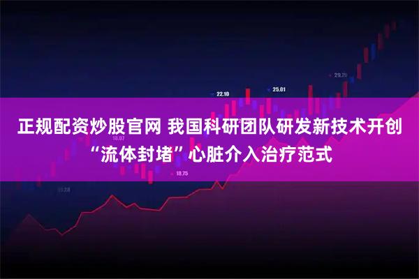 正规配资炒股官网 我国科研团队研发新技术开创“流体封堵”心脏介入治疗范式