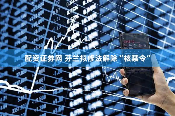配资证券网 芬兰拟修法解除“核禁令”