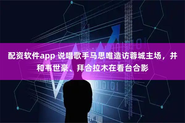 配资软件app 说唱歌手马思唯造访蓉城主场，并和韦世豪、拜合拉木在看台合影