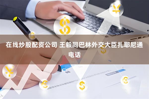 在线炒股配资公司 王毅同巴林外交大臣扎耶尼通电话