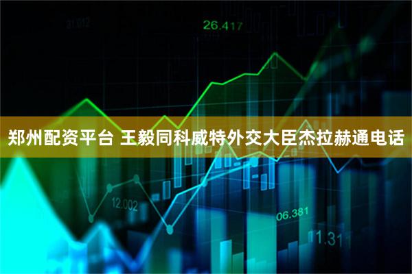 郑州配资平台 王毅同科威特外交大臣杰拉赫通电话