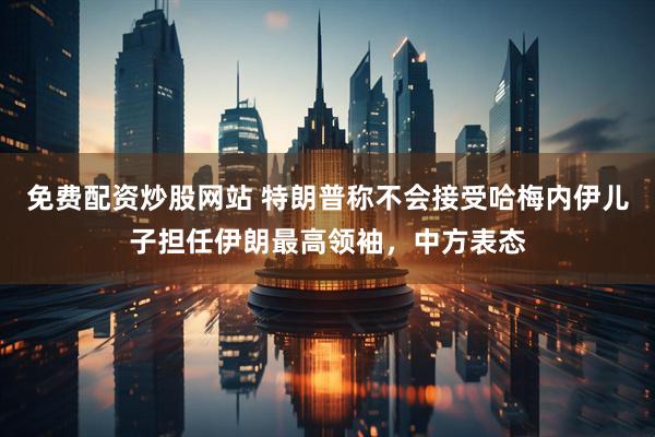 免费配资炒股网站 特朗普称不会接受哈梅内伊儿子担任伊朗最高领袖，中方表态
