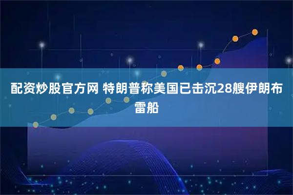 配资炒股官方网 特朗普称美国已击沉28艘伊朗布雷船