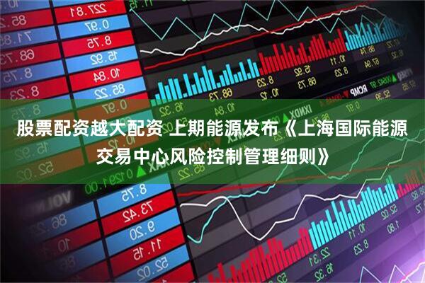 股票配资越大配资 上期能源发布《上海国际能源交易中心风险控制管理细则》
