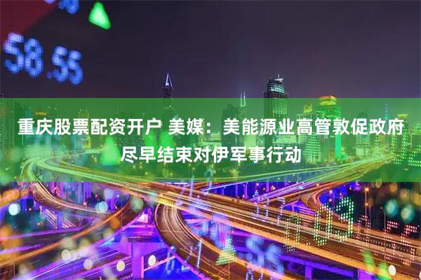 重庆股票配资开户 美媒：美能源业高管敦促政府尽早结束对伊军事行动