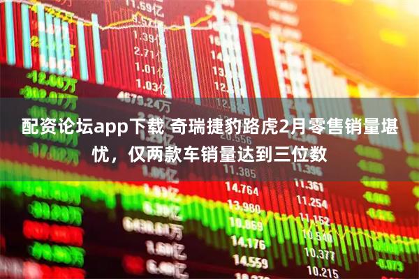 配资论坛app下载 奇瑞捷豹路虎2月零售销量堪忧，仅两款车销量达到三位数