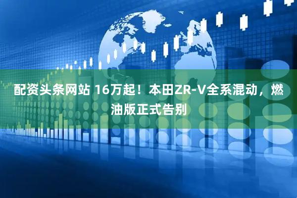 配资头条网站 16万起！本田ZR-V全系混动，燃油版正式告别