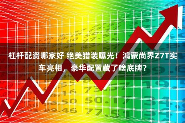 杠杆配资哪家好 绝美猎装曝光！鸿蒙尚界Z7T实车亮相，豪华配置藏了啥底牌？