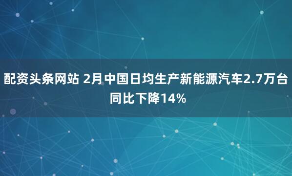 配资头条网站 2月中国日均生产新能源汽车2.7万台 同比下降14%
