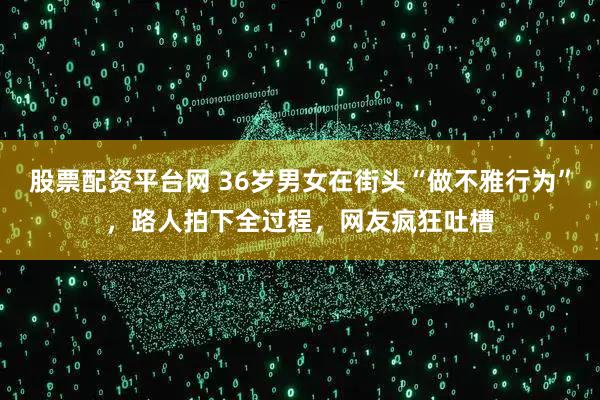 股票配资平台网 36岁男女在街头“做不雅行为”，路人拍下全过程，网友疯狂吐槽