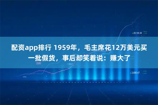 配资app排行 1959年，毛主席花12万美元买一批假货，事后却笑着说：赚大了